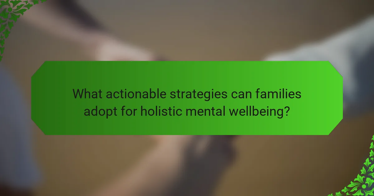 What actionable strategies can families adopt for holistic mental wellbeing?