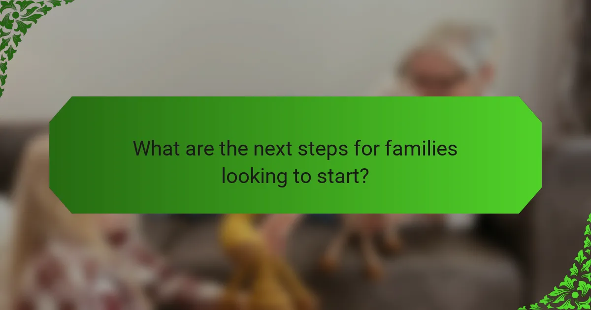 What are the next steps for families looking to start?